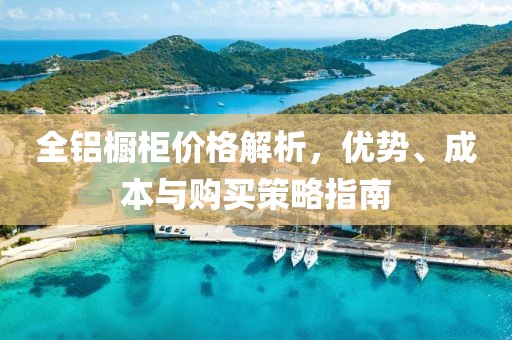 全鋁櫥柜價格解析，優(yōu)勢、成本與購買策略指南