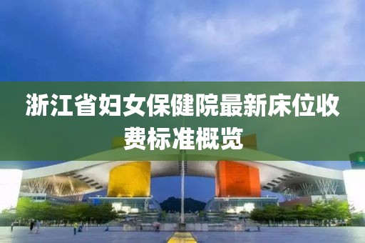 浙江省婦女保健院最新床位收費標(biāo)準(zhǔn)概覽