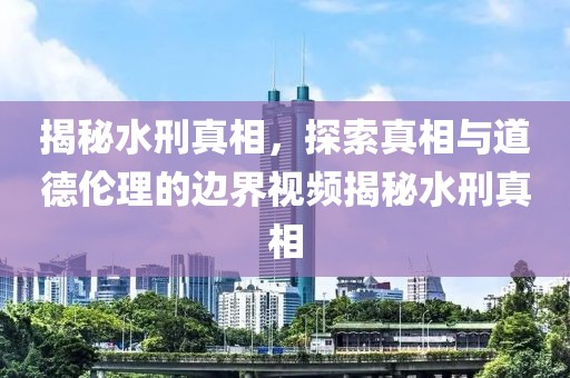 揭秘水刑真相，探索真相與道德倫理的邊界視頻揭秘水刑真相