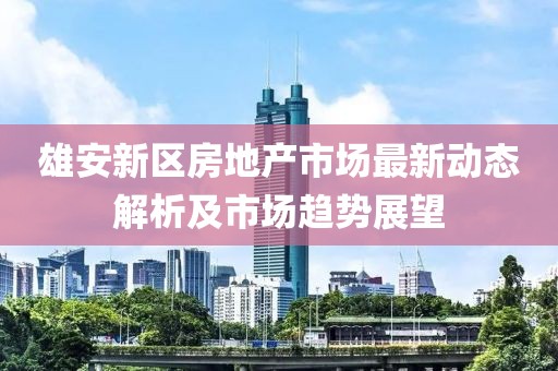 雄安新區(qū)房地產市場最新動態(tài)解析及市場趨勢展望