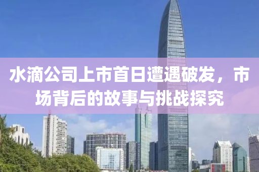 水滴公司上市首日遭遇破發(fā)，市場背后的故事與挑戰(zhàn)探究
