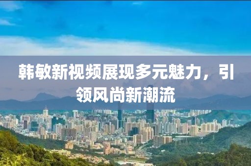 韓敏新視頻展現(xiàn)多元魅力，引領風尚新潮流