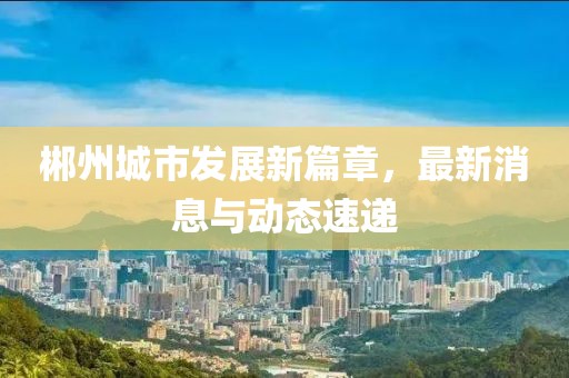 郴州城市發(fā)展新篇章，最新消息與動態(tài)速遞