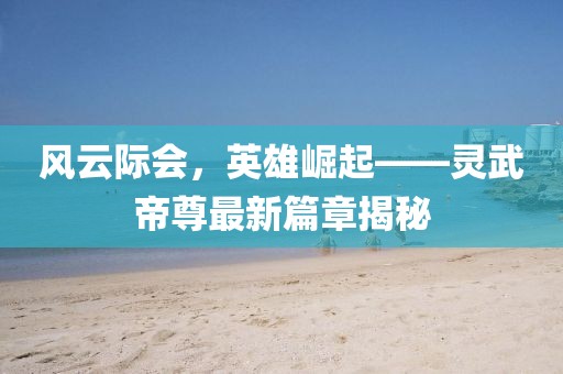 風(fēng)云際會，英雄崛起——靈武帝尊最新篇章揭秘