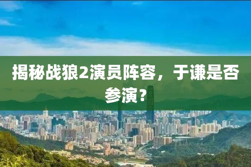 揭秘戰(zhàn)狼2演員陣容，于謙是否參演？