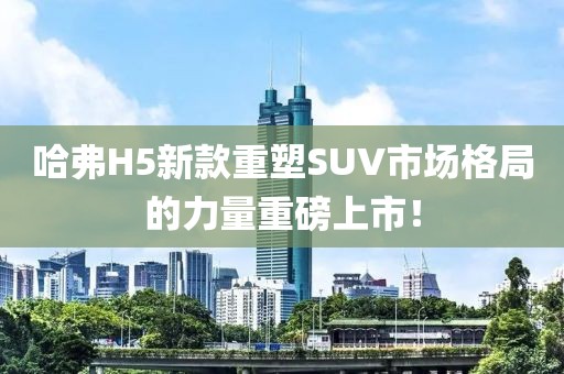 哈弗H5新款重塑SUV市場格局的力量重磅上市！