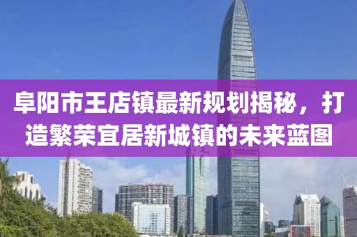 阜陽(yáng)市王店鎮(zhèn)最新規(guī)劃揭秘，打造繁榮宜居新城鎮(zhèn)的未來(lái)藍(lán)圖