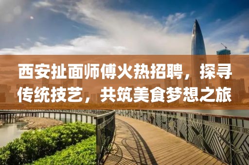 西安扯面師傅火熱招聘，探尋傳統(tǒng)技藝，共筑美食夢想之旅