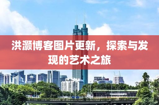 洪灝博客圖片更新，探索與發(fā)現(xiàn)的藝術(shù)之旅