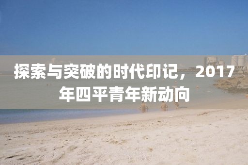 探索與突破的時代印記，2017年四平青年新動向