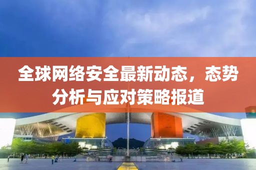 全球網(wǎng)絡(luò)安全最新動(dòng)態(tài)，態(tài)勢(shì)分析與應(yīng)對(duì)策略報(bào)道