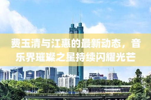 費(fèi)玉清與江惠的最新動態(tài)，音樂界璀璨之星持續(xù)閃耀光芒