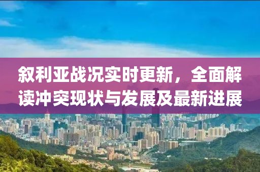 敘利亞戰(zhàn)況實時更新，全面解讀沖突現(xiàn)狀與發(fā)展及最新進展