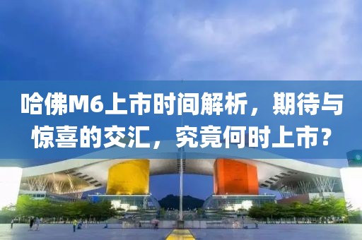 哈佛M6上市時(shí)間解析，期待與驚喜的交匯，究竟何時(shí)上市？