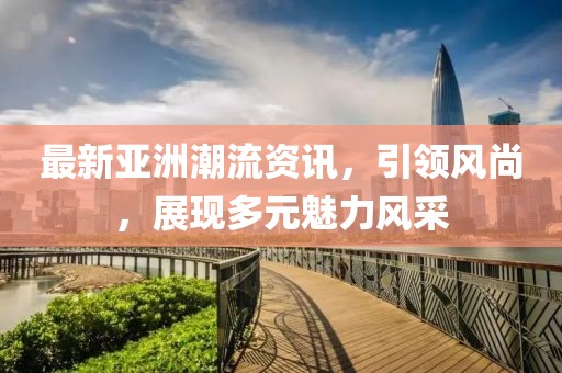 最新亞洲潮流資訊，引領(lǐng)風(fēng)尚，展現(xiàn)多元魅力風(fēng)采