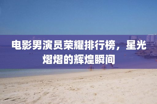 電影男演員榮耀排行榜，星光熠熠的輝煌瞬間