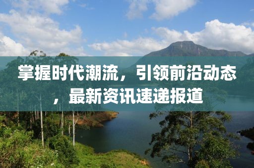 掌握時代潮流，引領前沿動態(tài)，最新資訊速遞報道
