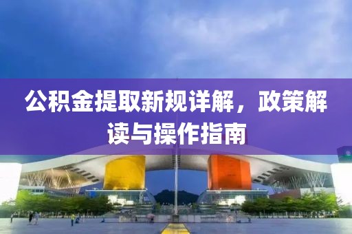 公積金提取新規(guī)詳解，政策解讀與操作指南