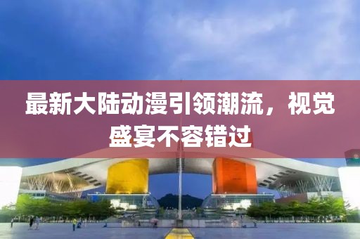 最新大陸動(dòng)漫引領(lǐng)潮流，視覺(jué)盛宴不容錯(cuò)過(guò)
