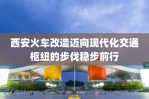 西安火車(chē)改造邁向現(xiàn)代化交通樞紐的步伐穩(wěn)步前行