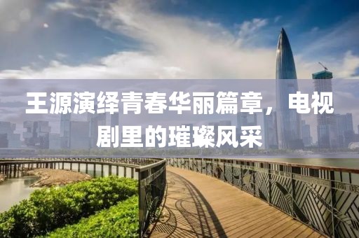 王源演繹青春華麗篇章，電視劇里的璀璨風(fēng)采