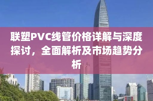 聯(lián)塑PVC線管價(jià)格詳解與深度探討，全面解析及市場(chǎng)趨勢(shì)分析