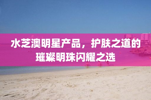 水芝澳明星產(chǎn)品，護(hù)膚之道的璀璨明珠閃耀之選