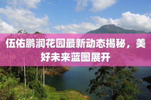 伍佑鵬潤花園最新動態(tài)揭秘，美好未來藍圖展開