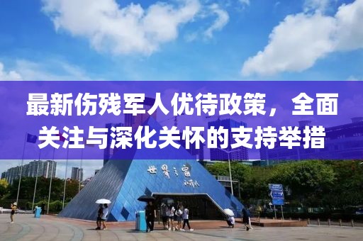 最新傷殘軍人優(yōu)待政策，全面關(guān)注與深化關(guān)懷的支持舉措