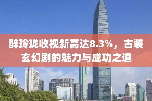 醉玲瓏收視新高達(dá)8.3%，古裝玄幻劇的魅力與成功之道