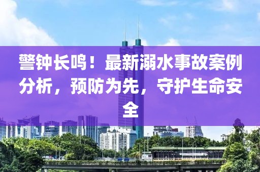 警鐘長(zhǎng)鳴！最新溺水事故案例分析，預(yù)防為先，守護(hù)生命安全