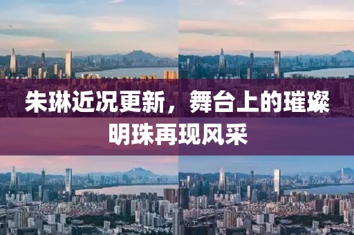 朱琳近況更新，舞臺上的璀璨明珠再現(xiàn)風(fēng)采