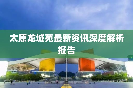 太原龍城苑最新資訊深度解析報(bào)告