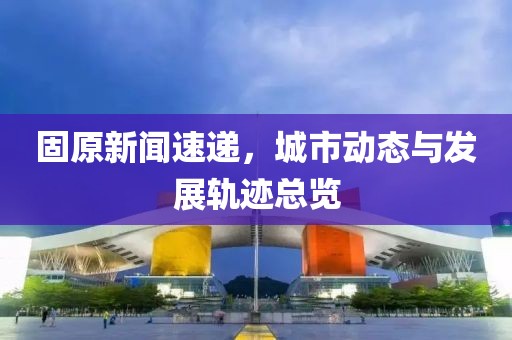 固原新聞速遞，城市動(dòng)態(tài)與發(fā)展軌跡總覽