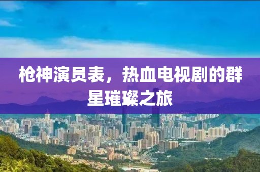 槍神演員表，熱血電視劇的群星璀璨之旅