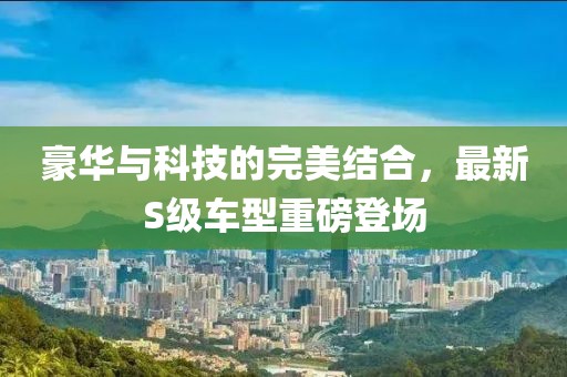 豪華與科技的完美結合，最新S級車型重磅登場