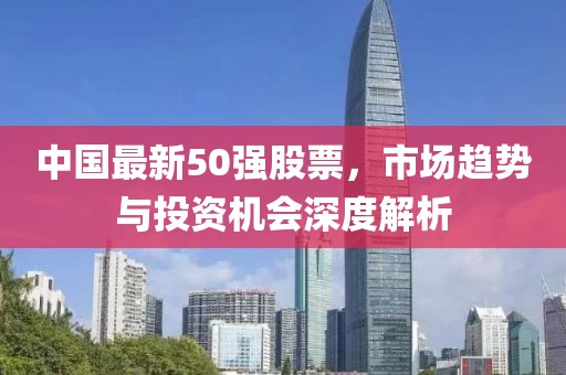 中國最新50強股票，市場趨勢與投資機會深度解析
