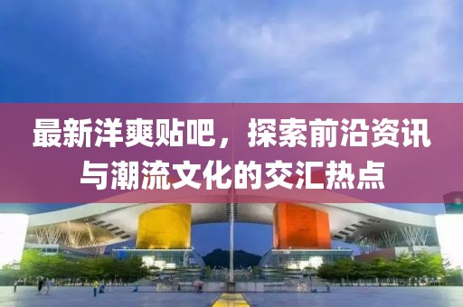 最新洋爽貼吧，探索前沿資訊與潮流文化的交匯熱點(diǎn)