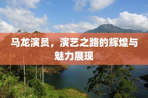 馬龍演員，演藝之路的輝煌與魅力展現(xiàn)