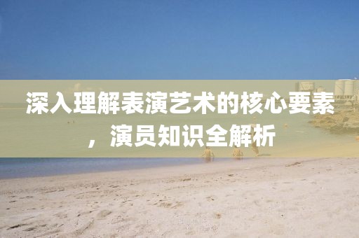 深入理解表演藝術的核心要素，演員知識全解析