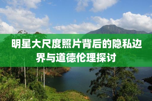 明星大尺度照片背后的隱私邊界與道德倫理探討