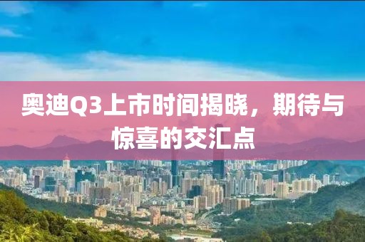 奧迪Q3上市時間揭曉，期待與驚喜的交匯點