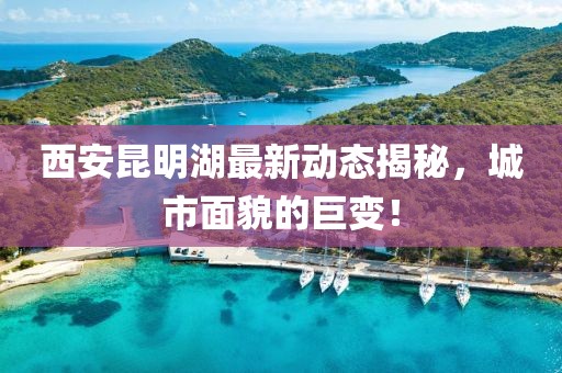 西安昆明湖最新動(dòng)態(tài)揭秘，城市面貌的巨變！