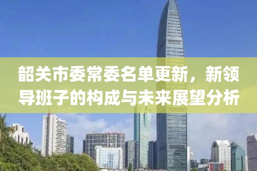 韶關(guān)市委常委名單更新，新領(lǐng)導(dǎo)班子的構(gòu)成與未來展望分析