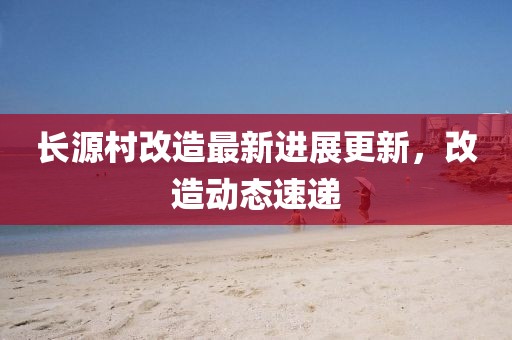 長源村改造最新進展更新，改造動態(tài)速遞