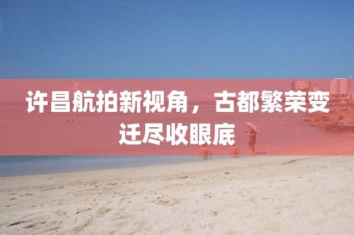 許昌航拍新視角，古都繁榮變遷盡收眼底