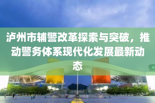瀘州市輔警改革探索與突破，推動(dòng)警務(wù)體系現(xiàn)代化發(fā)展最新動(dòng)態(tài)
