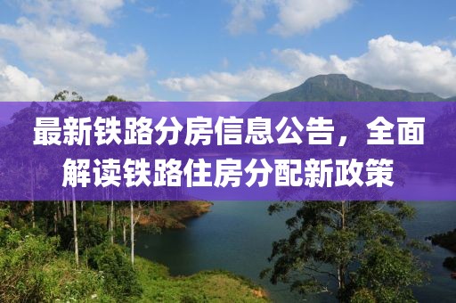 最新鐵路分房信息公告，全面解讀鐵路住房分配新政策
