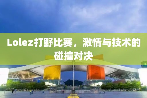 Lolez打野比賽，激情與技術(shù)的碰撞對(duì)決