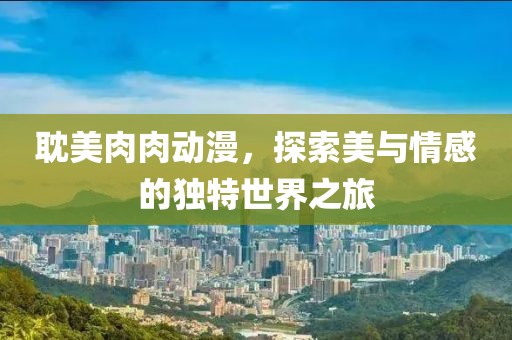 耽美肉肉動漫，探索美與情感的獨(dú)特世界之旅
